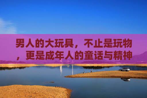 男人的大玩具,不止是玩物,更是成年人的童话与精神领地,男人的大玩具,成年人的童话与精神领地 男人的大玩具,不止是玩物,更是成年人的童话与精神领地,男人的大玩具,成年人的童话与精神领地