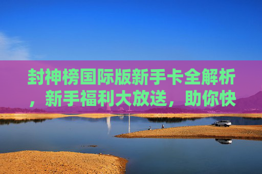 封神榜国际版新手卡全解析,新手福利大放送,助你快速启封神之路!封神榜国际版新手卡全解析,新手福利大放送,快速启封神之路! 封神榜国际版新手卡全解析,新手福利大放送,助你快速启封神之路!封神榜国际版新手卡全解析,新手福利大放送,快速启封神之路!