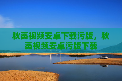 秋葵视频安卓下载污版,秋葵视频安卓污版下载 秋葵视频安卓下载污版,秋葵视频安卓污版下载