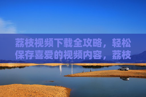 荔枝视频下载全攻略,轻松保存喜爱的视频内容,荔枝视频下载全攻略,轻松保存喜爱内容 荔枝视频下载全攻略,轻松保存喜爱的视频内容,荔枝视频下载全攻略,轻松保存喜爱内容