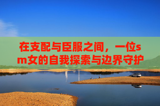在支配与臣服之间,一位sm女的自我探索与边界守护,支配与臣服之间,一位SM女的自我探索与边界守护 在支配与臣服之间,一位sm女的自我探索与边界守护,支配与臣服之间,一位SM女的自我探索与边界守护