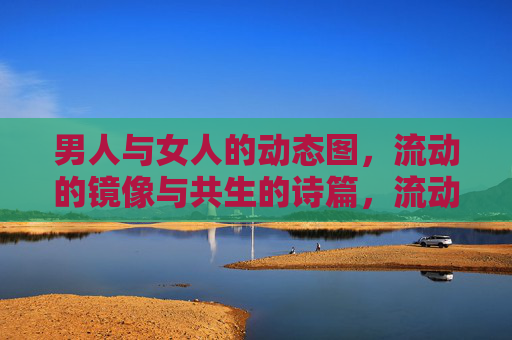 男人与女人的动态图,流动的镜像与共生的诗篇,流动镜像,男女共生诗篇 男人与女人的动态图,流动的镜像与共生的诗篇,流动镜像,男女共生诗篇