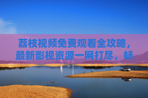 荔枝视频免费观看全攻略,最新影视资源一网打尽,畅享优质内容盛宴,荔枝视频免费观看全攻略,最新影视资源一网打尽 荔枝视频免费观看全攻略,最新影视资源一网打尽,畅享优质内容盛宴,荔枝视频免费观看全攻略,最新影视资源一网打尽