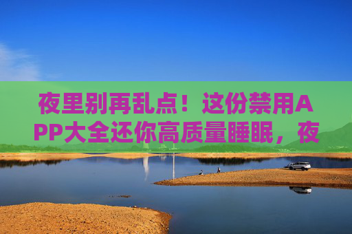 夜里别再乱点!这份禁用APP大全还你高质量睡眠,夜里别乱点APP!禁用大全还你高质量睡眠 夜里别再乱点!这份禁用APP大全还你高质量睡眠,夜里别乱点APP!禁用大全还你高质量睡眠