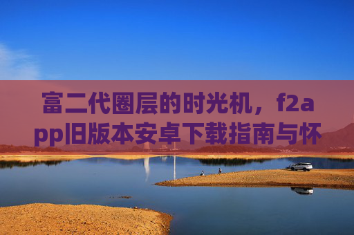 富二代圈层的时光机，f2app旧版本安卓下载指南与怀旧密码，富二代圈层的时光机，f2app旧版安卓下载与怀旧密码