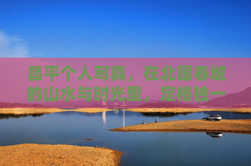 昌平个人写真,在北国春城的山水与时光里,定格独一无二的自己,昌平个人写真,北国春城山水时光里的独一无二 昌平个人写真,在北国春城的山水与时光里,定格独一无二的自己,昌平个人写真,北国春城山水时光里的独一无二