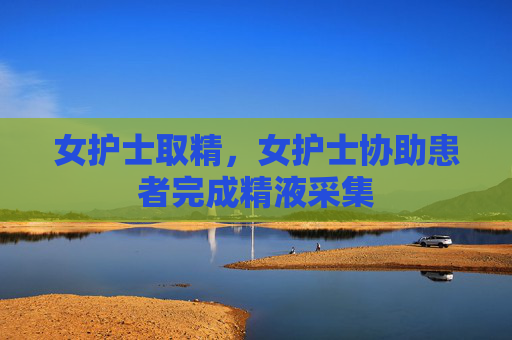 女护士取精,女护士协助患者完成精液采集 女护士取精,女护士协助患者完成精液采集