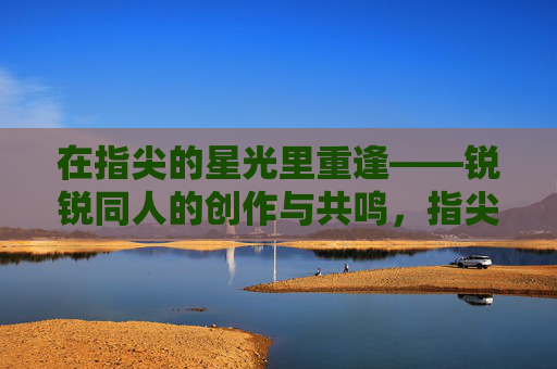 在指尖的星光里重逢——锐锐同人的创作与共鸣,指尖星光里的重逢,锐锐同人的创作共鸣 在指尖的星光里重逢——锐锐同人的创作与共鸣,指尖星光里的重逢,锐锐同人的创作共鸣