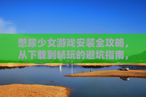 憋尿少女游戏安装全攻略,从下载到畅玩的避坑指南,憋尿少女游戏安装全攻略,从下载到畅玩的避坑指南 憋尿少女游戏安装全攻略,从下载到畅玩的避坑指南,憋尿少女游戏安装全攻略,从下载到畅玩的避坑指南