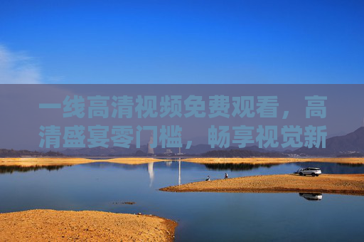 一线高清视频免费观看,高清盛宴零门槛,畅享视觉新体验,一线高清视频免费零门槛,畅享视觉新体验 一线高清视频免费观看,高清盛宴零门槛,畅享视觉新体验,一线高清视频免费零门槛,畅享视觉新体验