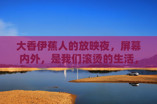 大香伊蕉人的放映夜,屏幕内外,是我们滚烫的生活,大香伊蕉人放映夜,屏幕内外滚烫生活 大香伊蕉人的放映夜,屏幕内外,是我们滚烫的生活,大香伊蕉人放映夜,屏幕内外滚烫生活