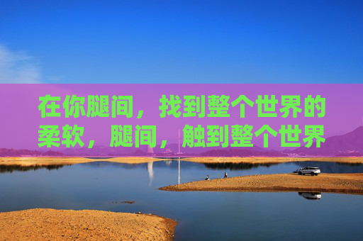在你腿间,找到整个世界的柔软,腿间,触到整个世界的柔软 在你腿间,找到整个世界的柔软,腿间,触到整个世界的柔软