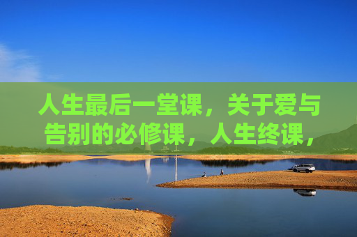 人生最后一堂课,关于爱与告别的必修课,人生终课,爱与告别的必修课 人生最后一堂课,关于爱与告别的必修课,人生终课,爱与告别的必修课