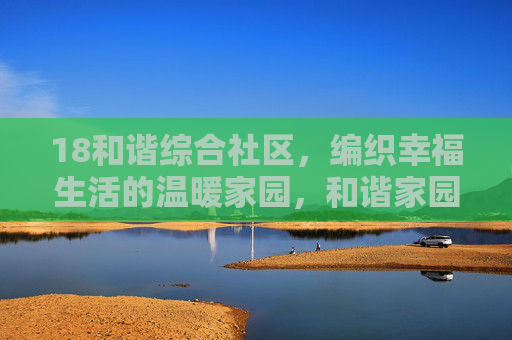 18和谐综合社区,编织幸福生活的温暖家园,和谐家园,编织幸福生活 18和谐综合社区,编织幸福生活的温暖家园,和谐家园,编织幸福生活