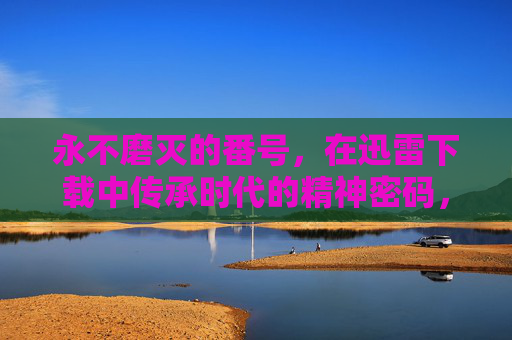 永不磨灭的番号，在迅雷下载中传承时代的精神密码，番号不灭，迅雷下载传承时代精神密码