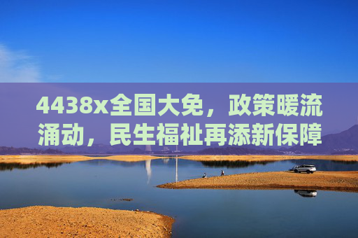 4438x全国大免，政策暖流涌动，民生福祉再添新保障，4438x全国大免，政策暖流涌动，民生福祉再添新保障