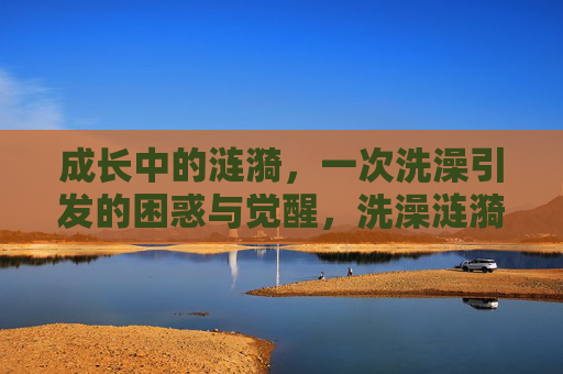 成长中的涟漪,一次洗澡引发的困惑与觉醒,洗澡涟漪,成长的困惑与觉醒 成长中的涟漪,一次洗澡引发的困惑与觉醒,洗澡涟漪,成长的困惑与觉醒