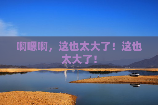啊嗯啊,这也太大了!这也太大了! 啊嗯啊,这也太大了!这也太大了!