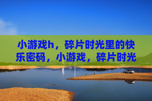 小游戏h,碎片时光里的快乐密码,小游戏,碎片时光的快乐密码 小游戏h,碎片时光里的快乐密码,小游戏,碎片时光的快乐密码