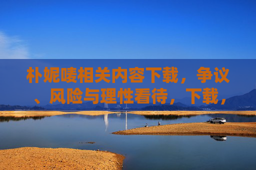 朴妮唛相关内容下载,争议、风险与理性看待,下载,争议、风险与理性看待 朴妮唛相关内容下载,争议、风险与理性看待,下载,争议、风险与理性看待