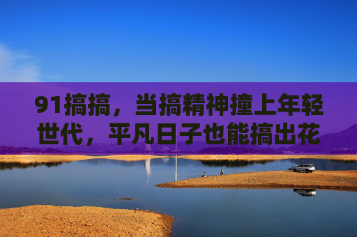 91搞搞,当搞精神撞上年轻世代,平凡日子也能搞出花,年轻世代搞精神,平凡日子也能开出花 91搞搞,当搞精神撞上年轻世代,平凡日子也能搞出花,年轻世代搞精神,平凡日子也能开出花