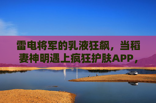 雷电将军的乳液狂飙,当稻妻神明遇上疯狂护肤APP,稻妻神明乳液狂飙,雷电将军遇疯狂护肤APP 雷电将军的乳液狂飙,当稻妻神明遇上疯狂护肤APP,稻妻神明乳液狂飙,雷电将军遇疯狂护肤APP