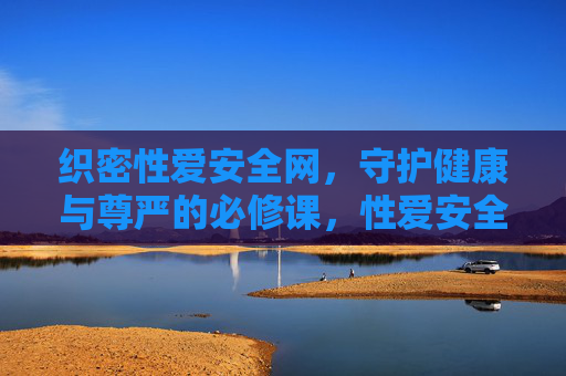 织密性爱安全网,守护健康与尊严的必修课,性爱安全,守护健康与尊严的必修课 织密性爱安全网,守护健康与尊严的必修课,性爱安全,守护健康与尊严的必修课