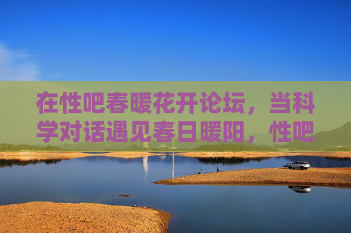 在性吧春暖花开论坛,当科学对话遇见春日暖阳,性吧春暖花开论坛,科学对话遇见春日暖阳 在性吧春暖花开论坛,当科学对话遇见春日暖阳,性吧春暖花开论坛,科学对话遇见春日暖阳