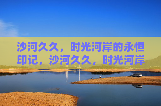 沙河久久,时光河岸的永恒印记,沙河久久,时光河岸的永恒印记 沙河久久,时光河岸的永恒印记,沙河久久,时光河岸的永恒印记