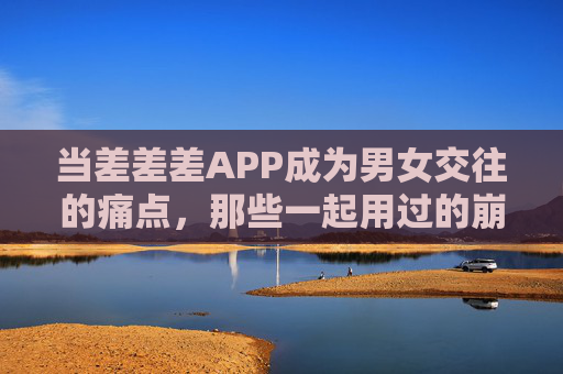 当差差差APP成为男女交往的痛点,那些一起用过的崩溃瞬间,差差差APP,男女交往的痛点,那些一起用过的崩溃瞬间 当差差差APP成为男女交往的痛点,那些一起用过的崩溃瞬间,差差差APP,男女交往的痛点,那些一起用过的崩溃瞬间