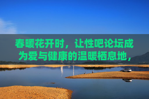 春暖花开时,让性吧论坛成为爱与健康的温暖栖息地,春暖花开,性吧论坛,爱与健康的温暖栖息地 春暖花开时,让性吧论坛成为爱与健康的温暖栖息地,春暖花开,性吧论坛,爱与健康的温暖栖息地