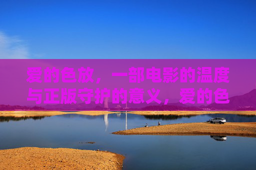 爱的色放,一部电影的温度与正版守护的意义,爱的色放,电影温度与正版守护的意义 爱的色放,一部电影的温度与正版守护的意义,爱的色放,电影温度与正版守护的意义