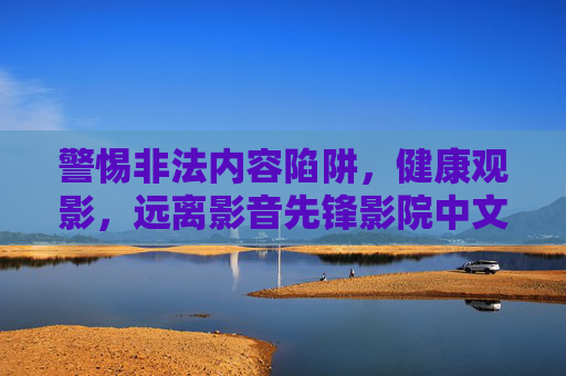 警惕非法内容陷阱,健康观影,远离影音先锋影院中文无码等非法平台,陷阱,健康观影远离非法平台 警惕非法内容陷阱,健康观影,远离影音先锋影院中文无码等非法平台,陷阱,健康观影远离非法平台