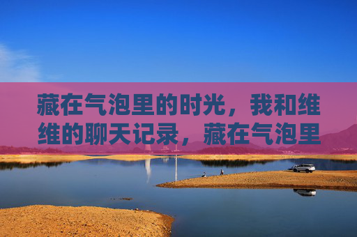 藏在气泡里的时光,我和维维的聊天记录,藏在气泡里的时光,我和维维的聊天记录 藏在气泡里的时光,我和维维的聊天记录,藏在气泡里的时光,我和维维的聊天记录