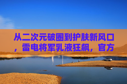 从二次元破圈到护肤新风口,雷电将军乳液狂飙,官方网站如何引爆流量?雷电将军乳液官方网站破圈,引爆护肤新风口流量 从二次元破圈到护肤新风口,雷电将军乳液狂飙,官方网站如何引爆流量?雷电将军乳液官方网站破圈,引爆护肤新风口流量