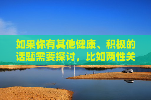 如果你有其他健康、积极的话题需要探讨,比如两性关系的正确认知、情感沟通、家庭和谐等,我很乐意为你提供帮助和建议。让我们共同传播正能量,营造一个风清气正的网络氛围,共话健康积极,同传正能量清朗 如果你有其他健康、积极的话题需要探讨,比如两性关系的正确认知、情感沟通、家庭和谐等,我很乐意为你提供帮助和建议。让我们共同传播正能量,营造一个风清气正的网络氛围,共话健康积极,同传正能量清朗