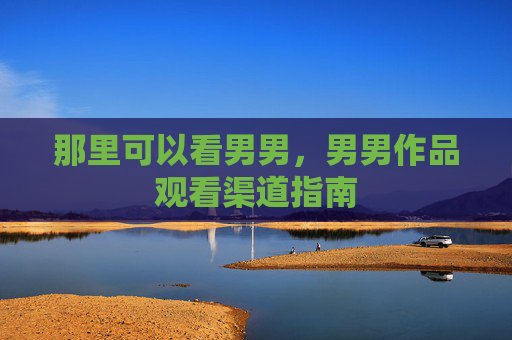 那里可以看男男,男男作品观看渠道指南 那里可以看男男,男男作品观看渠道指南