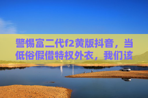 警惕富二代f2黄版抖音,当低俗假借特权外衣,我们该如何守护网络清朗?警惕富二代低俗特权外衣,守护网络清朗空间 警惕富二代f2黄版抖音,当低俗假借特权外衣,我们该如何守护网络清朗?警惕富二代低俗特权外衣,守护网络清朗空间