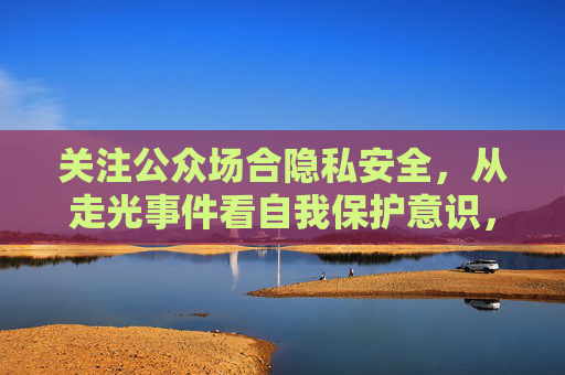 关注公众场合隐私安全,从走光事件看自我保护意识,公众场合隐私安全,从走光事件看自我保护意识 关注公众场合隐私安全,从走光事件看自我保护意识,公众场合隐私安全,从走光事件看自我保护意识