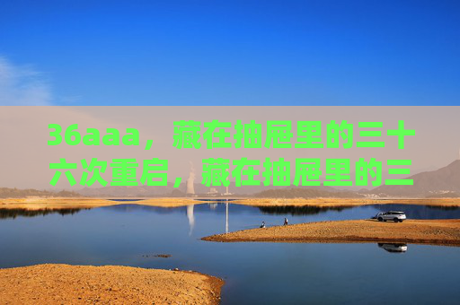 36aaa,藏在抽屉里的三十六次重启,藏在抽屉里的三十六次重启 36aaa,藏在抽屉里的三十六次重启,藏在抽屉里的三十六次重启