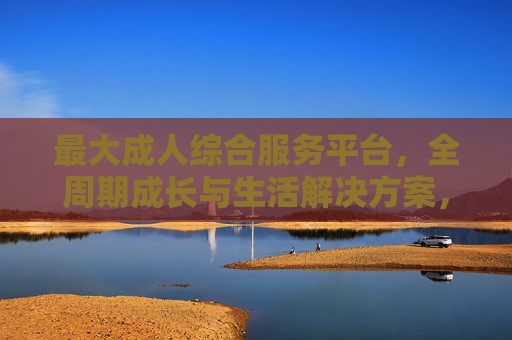 最大成人综合服务平台,全周期成长与生活解决方案,最大成人综合服务平台,全周期成长与生活解决方案 最大成人综合服务平台,全周期成长与生活解决方案,最大成人综合服务平台,全周期成长与生活解决方案