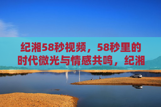 纪湘58秒视频,58秒里的时代微光与情感共鸣,纪湘58秒视频,时代微光与情感共鸣 纪湘58秒视频,58秒里的时代微光与情感共鸣,纪湘58秒视频,时代微光与情感共鸣