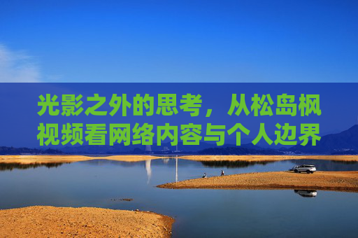 光影之外的思考,从松岛枫视频看网络内容与个人边界,光影之外,网络内容与个人边界的思考 光影之外的思考,从松岛枫视频看网络内容与个人边界,光影之外,网络内容与个人边界的思考