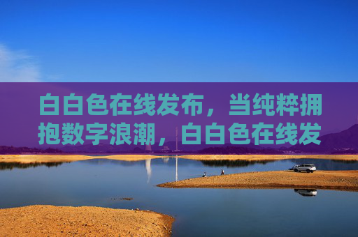白白色在线发布,当纯粹拥抱数字浪潮,白白色在线发布,纯粹拥抱数字浪潮 白白色在线发布,当纯粹拥抱数字浪潮,白白色在线发布,纯粹拥抱数字浪潮