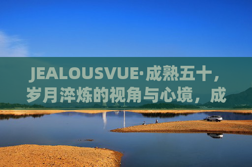 JEALOUSVUE·成熟五十,岁月淬炼的视角与心境,成熟五十,岁月淬炼的视角与心境 JEALOUSVUE·成熟五十,岁月淬炼的视角与心境,成熟五十,岁月淬炼的视角与心境