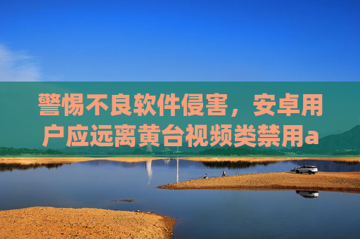 警惕不良软件侵害,安卓用户应远离黄台视频类禁用app,警惕黄台视频类禁用app,安卓用户须远离 警惕不良软件侵害,安卓用户应远离黄台视频类禁用app,警惕黄台视频类禁用app,安卓用户须远离