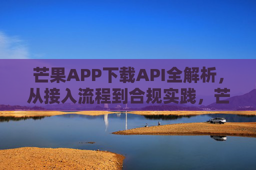 芒果APP下载API全解析，从接入流程到合规实践，芒果APP下载API全解析，从接入流程到合规实践