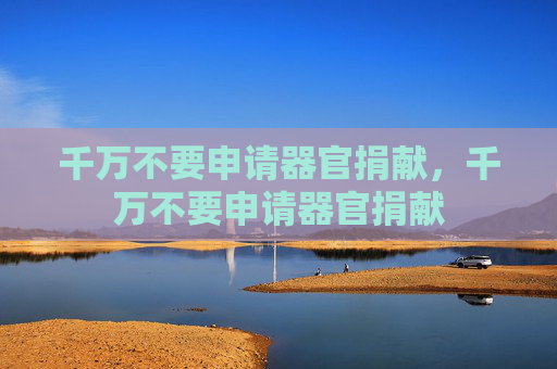 千万不要申请器官捐献,千万不要申请器官捐献 千万不要申请器官捐献,千万不要申请器官捐献