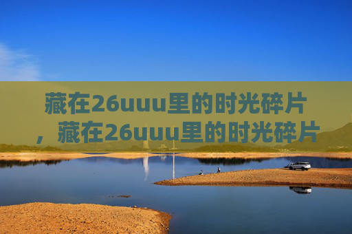 藏在26uuu里的时光碎片,藏在26uuu里的时光碎片 藏在26uuu里的时光碎片,藏在26uuu里的时光碎片