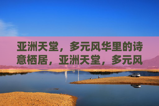 亚洲天堂,多元风华里的诗意栖居,亚洲天堂,多元风华里的诗意栖居 亚洲天堂,多元风华里的诗意栖居,亚洲天堂,多元风华里的诗意栖居